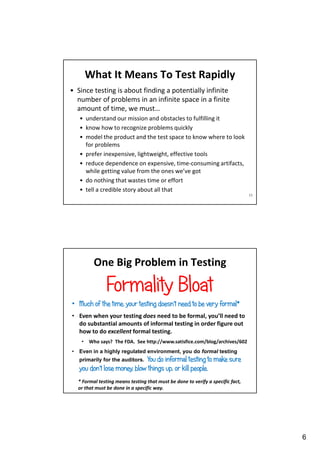 What It Means To Test Rapidly
• Since testing is about finding a potentially infinite
number of problems in an infinite space in a finite
amount of time, we must…
• understand our mission and obstacles to fulfilling it
• know how to recognize problems quickly
• model the product and the test space to know where to look
for problems
• prefer inexpensive, lightweight, effective tools
• reduce dependence on expensive, time-consuming artifacts,
while getting value from the ones we’ve got
• do nothing that wastes time or effort
• tell a credible story about all that
11

One Big Problem in Testing

Formality Bloat
• Much of the time, your testing doesn’t need to be very formal*
• Even when your testing does need to be formal, you’ll need to
do substantial amounts of informal testing in order figure out
how to do excellent formal testing.
•
•

Who says? The FDA. See http://www.satisfice.com/blog/archives/602

Even in a highly regulated environment, you do formal testing

You do informal testing to make sure
you don’t lose money, blow things up, or kill people.
primarily for the auditors.

* Formal testing means testing that must be done to verify a specific fact,
or that must be done in a specific way.

6

 