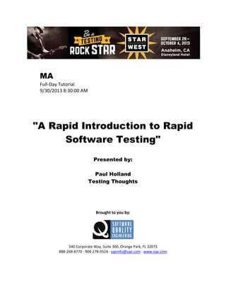 MA
Full-Day Tutorial
9/30/2013 8:30:00 AM

"A Rapid Introduction to Rapid
Software Testing"
Presented by:
Paul Holland
Testing Thoughts

Brought to you by:

340 Corporate Way, Suite 300, Orange Park, FL 32073
888-268-8770 ∙ 904-278-0524 ∙ sqeinfo@sqe.com ∙ www.sqe.com

 
