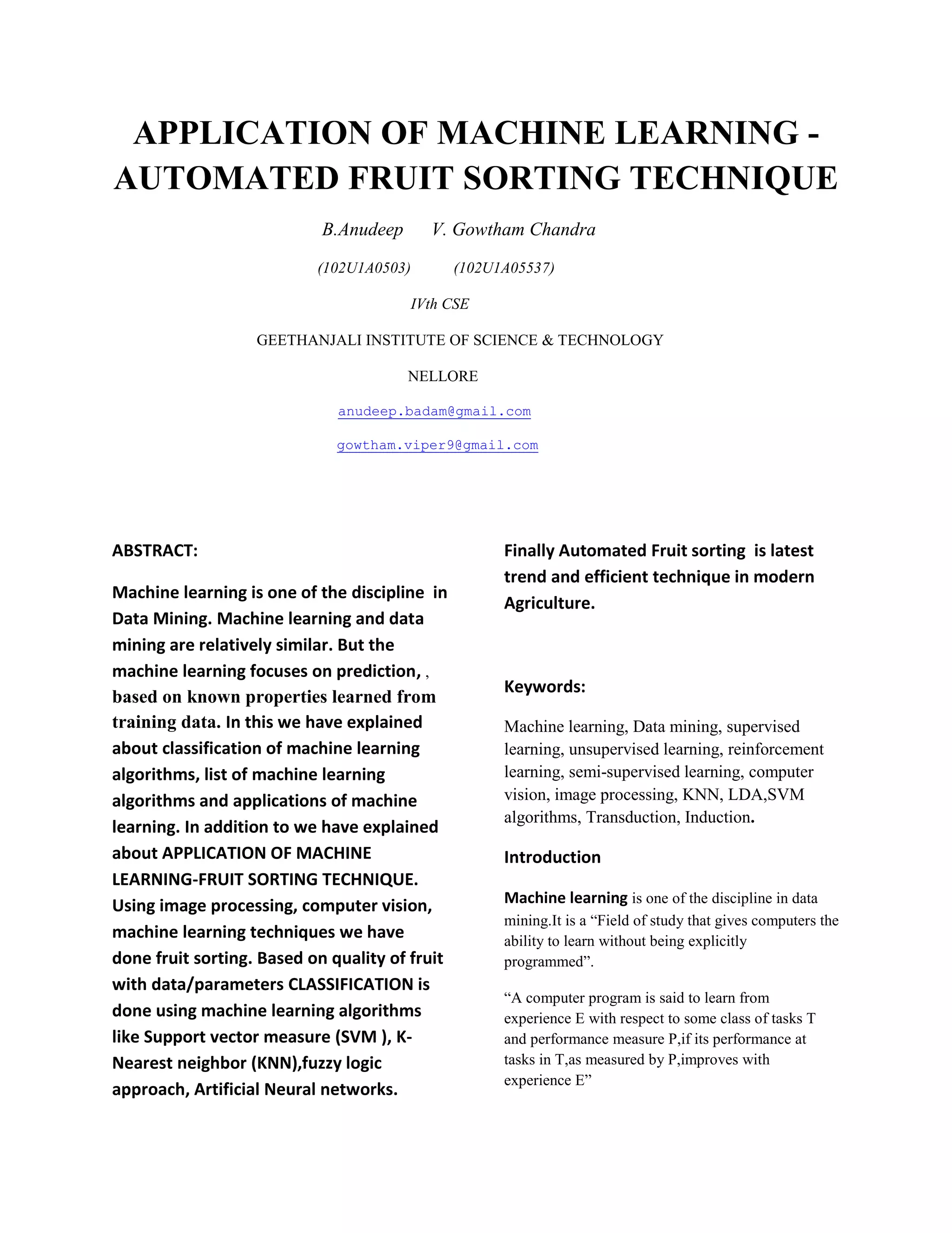 APPLICATION OF MACHINE LEARNING - AUTOMATED FRUIT SORTING TECHNIQUE B.Anudeep V. Gowtham Chandra (102U1A0503) (102U1A05537) IVth CSE GEETHANJALI INSTITUTE OF SCIENCE & TECHNOLOGY NELLORE anudeep.badam@gmail.com gowtham.viper9@gmail.com ABSTRACT: Machine learning is one of the discipline in Data Mining. Machine learning and data mining are relatively similar. But the machine learning focuses on prediction, , based on known properties learned from training data. In this we have explained about classification of machine learning algorithms, list of machine learning algorithms and applications of machine learning. In addition to we have explained about APPLICATION OF MACHINE LEARNING-FRUIT SORTING TECHNIQUE. Using image processing, computer vision, machine learning techniques we have done fruit sorting. Based on quality of fruit with data/parameters CLASSIFICATION is done using machine learning algorithms like Support vector measure (SVM ), K- Nearest neighbor (KNN),fuzzy logic approach, Artificial Neural networks. Finally Automated Fruit sorting is latest trend and efficient technique in modern Agriculture. Keywords: Machine learning, Data mining, supervised learning, unsupervised learning, reinforcement learning, semi-supervised learning, computer vision, image processing, KNN, LDA,SVM algorithms, Transduction, Induction. Introduction Machine learning is one of the discipline in data mining.It is a “Field of study that gives computers the ability to learn without being explicitly programmed”. “A computer program is said to learn from experience E with respect to some class of tasks T and performance measure P,if its performance at tasks in T,as measured by P,improves with experience E” 