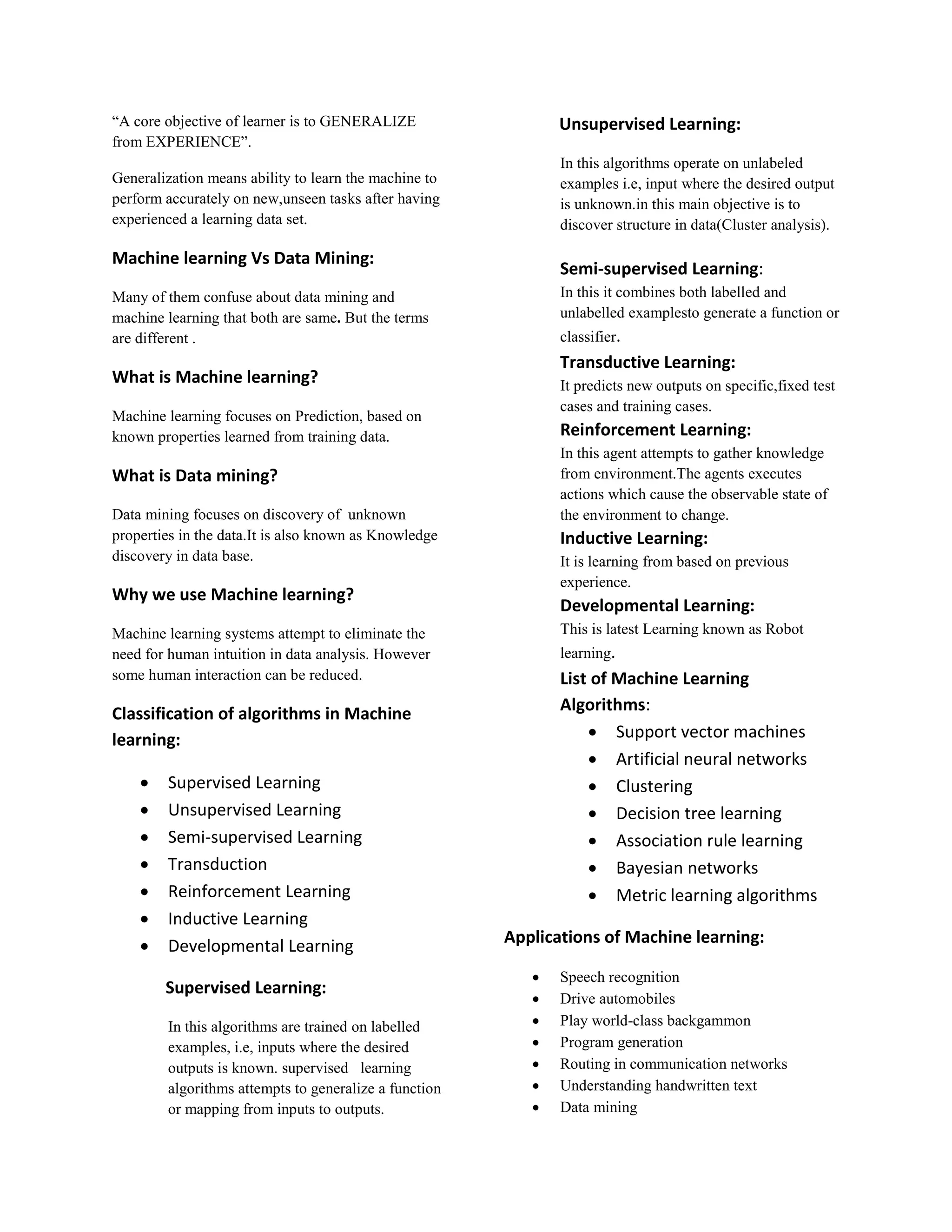 “A core objective of learner is to GENERALIZE from EXPERIENCE”. Generalization means ability to learn the machine to perform accurately on new,unseen tasks after having experienced a learning data set. Machine learning Vs Data Mining: Many of them confuse about data mining and machine learning that both are same. But the terms are different . What is Machine learning? Machine learning focuses on Prediction, based on known properties learned from training data. What is Data mining? Data mining focuses on discovery of unknown properties in the data.It is also known as Knowledge discovery in data base. Why we use Machine learning? Machine learning systems attempt to eliminate the need for human intuition in data analysis. However some human interaction can be reduced. Classification of algorithms in Machine learning:  Supervised Learning  Unsupervised Learning  Semi-supervised Learning  Transduction  Reinforcement Learning  Inductive Learning  Developmental Learning Supervised Learning: In this algorithms are trained on labelled examples, i.e, inputs where the desired outputs is known. supervised learning algorithms attempts to generalize a function or mapping from inputs to outputs. Unsupervised Learning: In this algorithms operate on unlabeled examples i.e, input where the desired output is unknown.in this main objective is to discover structure in data(Cluster analysis). Semi-supervised Learning: In this it combines both labelled and unlabelled examplesto generate a function or classifier. Transductive Learning: It predicts new outputs on specific,fixed test cases and training cases. Reinforcement Learning: In this agent attempts to gather knowledge from environment.The agents executes actions which cause the observable state of the environment to change. Inductive Learning: It is learning from based on previous experience. Developmental Learning: This is latest Learning known as Robot learning. List of Machine Learning Algorithms:  Support vector machines  Artificial neural networks  Clustering  Decision tree learning  Association rule learning  Bayesian networks  Metric learning algorithms Applications of Machine learning:  Speech recognition  Drive automobiles  Play world-class backgammon  Program generation  Routing in communication networks  Understanding handwritten text  Data mining 