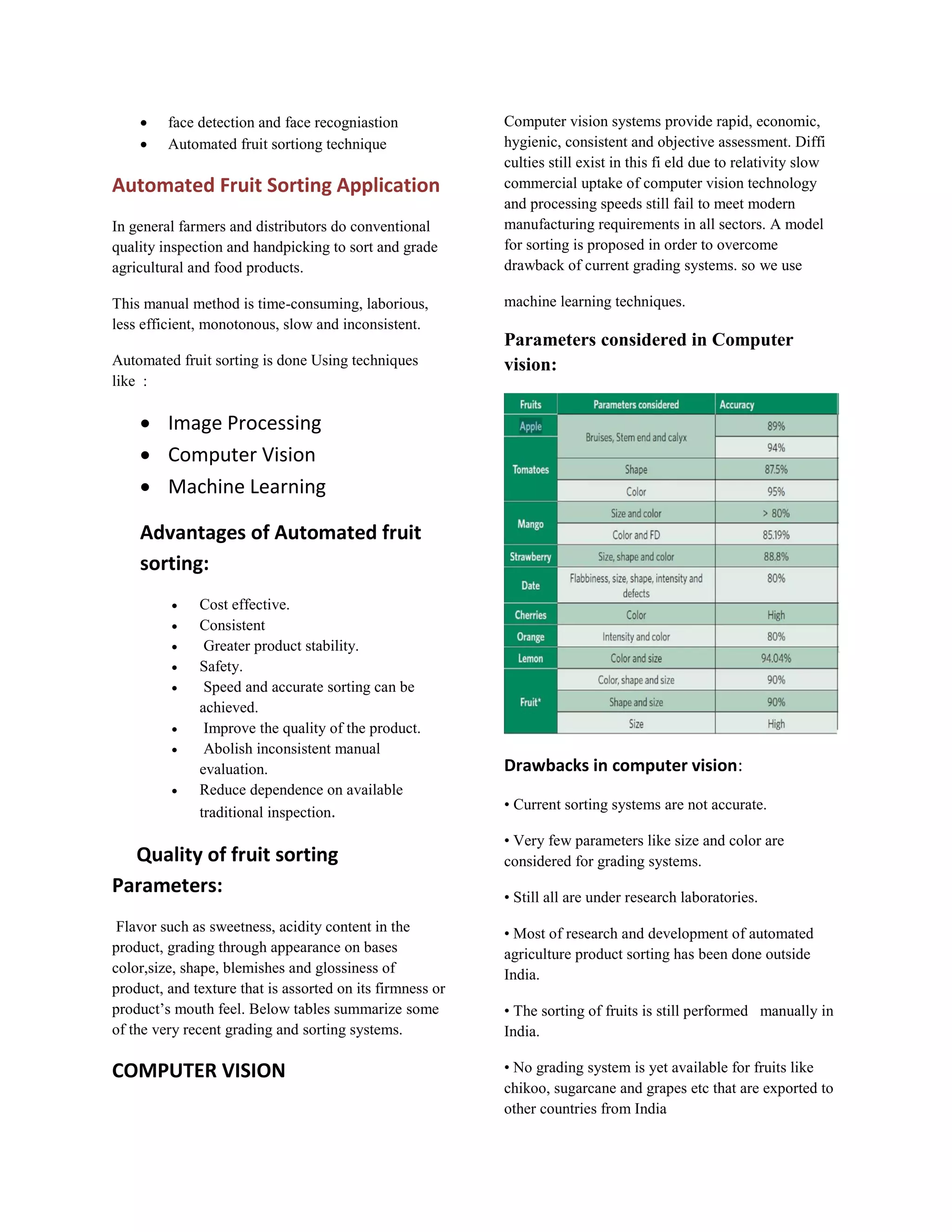  face detection and face recogniastion  Automated fruit sortiong technique Automated Fruit Sorting Application In general farmers and distributors do conventional quality inspection and handpicking to sort and grade agricultural and food products. This manual method is time-consuming, laborious, less efficient, monotonous, slow and inconsistent. Automated fruit sorting is done Using techniques like :  Image Processing  Computer Vision  Machine Learning Advantages of Automated fruit sorting:  Cost effective.  Consistent  Greater product stability.  Safety.  Speed and accurate sorting can be achieved.  Improve the quality of the product.  Abolish inconsistent manual evaluation.  Reduce dependence on available traditional inspection. Quality of fruit sorting Parameters: Flavor such as sweetness, acidity content in the product, grading through appearance on bases color,size, shape, blemishes and glossiness of product, and texture that is assorted on its firmness or product’s mouth feel. Below tables summarize some of the very recent grading and sorting systems. COMPUTER VISION Computer vision systems provide rapid, economic, hygienic, consistent and objective assessment. Diffi culties still exist in this fi eld due to relativity slow commercial uptake of computer vision technology and processing speeds still fail to meet modern manufacturing requirements in all sectors. A model for sorting is proposed in order to overcome drawback of current grading systems. so we use machine learning techniques. Parameters considered in Computer vision: Drawbacks in computer vision: • Current sorting systems are not accurate. • Very few parameters like size and color are considered for grading systems. • Still all are under research laboratories. • Most of research and development of automated agriculture product sorting has been done outside India. • The sorting of fruits is still performed manually in India. • No grading system is yet available for fruits like chikoo, sugarcane and grapes etc that are exported to other countries from India 
