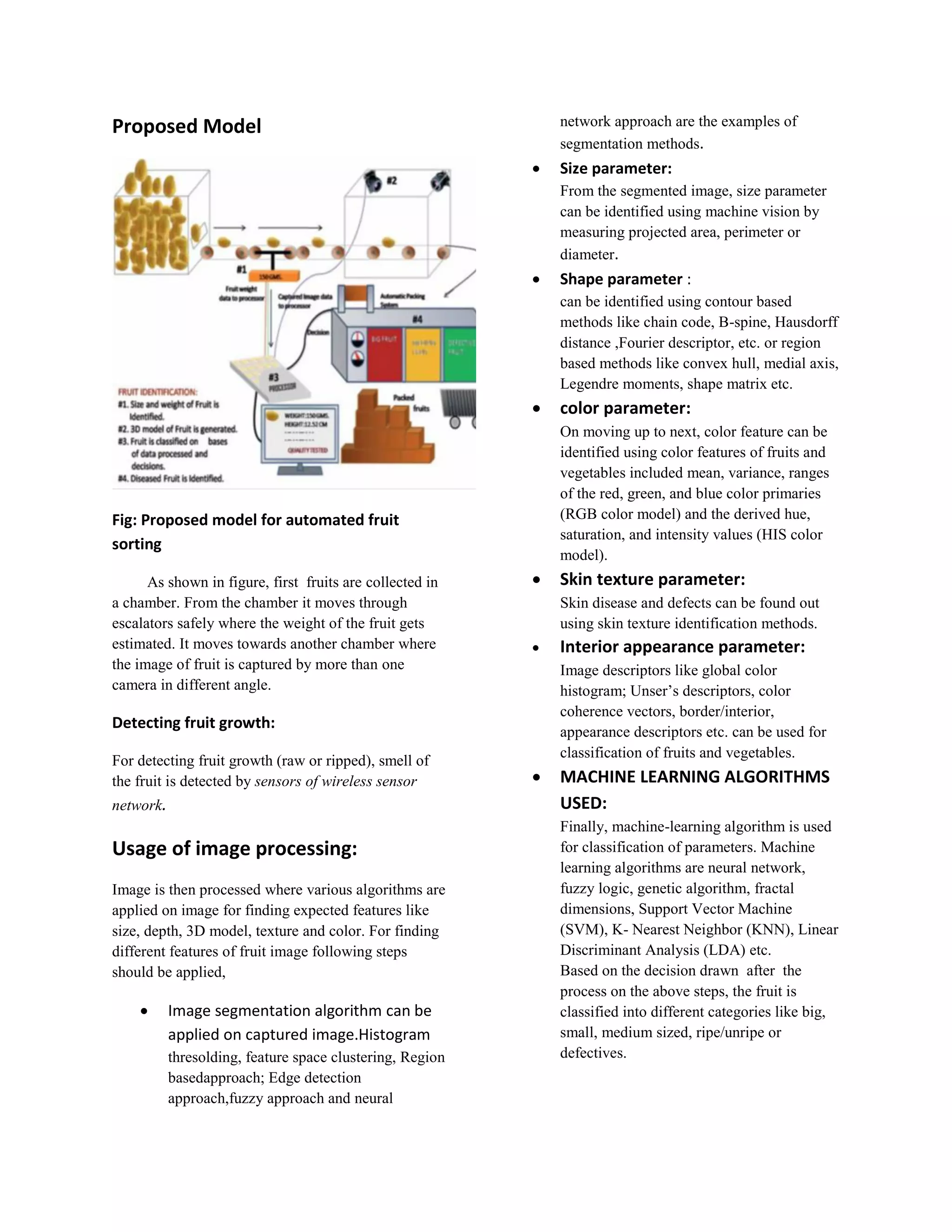 Proposed Model Fig: Proposed model for automated fruit sorting As shown in figure, first fruits are collected in a chamber. From the chamber it moves through escalators safely where the weight of the fruit gets estimated. It moves towards another chamber where the image of fruit is captured by more than one camera in different angle. Detecting fruit growth: For detecting fruit growth (raw or ripped), smell of the fruit is detected by sensors of wireless sensor network. Usage of image processing: Image is then processed where various algorithms are applied on image for finding expected features like size, depth, 3D model, texture and color. For finding different features of fruit image following steps should be applied,  Image segmentation algorithm can be applied on captured image.Histogram thresolding, feature space clustering, Region basedapproach; Edge detection approach,fuzzy approach and neural network approach are the examples of segmentation methods.  Size parameter: From the segmented image, size parameter can be identified using machine vision by measuring projected area, perimeter or diameter.  Shape parameter : can be identified using contour based methods like chain code, B-spine, Hausdorff distance ,Fourier descriptor, etc. or region based methods like convex hull, medial axis, Legendre moments, shape matrix etc.  color parameter: On moving up to next, color feature can be identified using color features of fruits and vegetables included mean, variance, ranges of the red, green, and blue color primaries (RGB color model) and the derived hue, saturation, and intensity values (HIS color model).  Skin texture parameter: Skin disease and defects can be found out using skin texture identification methods.  Interior appearance parameter: Image descriptors like global color histogram; Unser’s descriptors, color coherence vectors, border/interior, appearance descriptors etc. can be used for classification of fruits and vegetables.  MACHINE LEARNING ALGORITHMS USED: Finally, machine-learning algorithm is used for classification of parameters. Machine learning algorithms are neural network, fuzzy logic, genetic algorithm, fractal dimensions, Support Vector Machine (SVM), K- Nearest Neighbor (KNN), Linear Discriminant Analysis (LDA) etc. Based on the decision drawn after the process on the above steps, the fruit is classified into different categories like big, small, medium sized, ripe/unripe or defectives. 