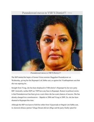 Purandeswari moves toYSR’S District!!! 1hourago
Purandeswari moves to YSR’S District!!!
The BJP dashed the hopes of former Union minister Daggubati Purandeswari on
Wednesday, giving her the Rajampet Lok Sabha seat, as against the Visakhapatnam seat that
she was aspiring for.
Straight from Vizag, she has been displaced to YSR district’s Rajampet by her new party
BJP. Ironically, neither BJP nor TDP have any base in Rajampet. Rumor in political circles
is that Purandareswari has been given a seat where she has scant chances of success. She has
already changed two constituencies – Bapatla in 2004 and Vizag in 2009. So, she has been
shunted to Rajampet this time.
Although the BJP was keen to field her either from Vijayawada or Ongole Lok Sabha seat,
its electoral alliance partner Telugu Desam did not oblige and the party finally opted for
 