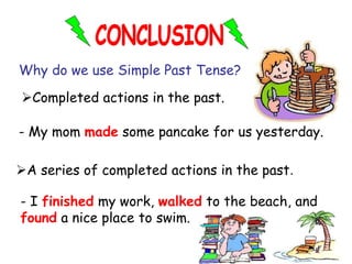 Why do we use Simple Past Tense?
A series of completed actions in the past.
Completed actions in the past.
- I finished my work, walked to the beach, and
found a nice place to swim.
- My mom made some pancake for us yesterday.
 