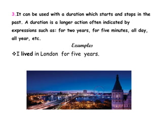 3.It can be used with a duration which starts and stops in the
past. A duration is a longer action often indicated by
expressions such as: for two years, for five minutes, all day,
all year, etc.
Examples
I lived in London for five years.
 