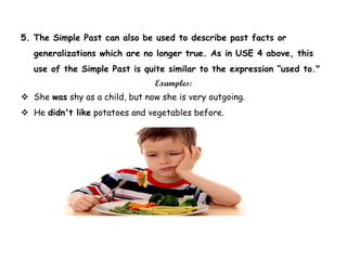 5. The Simple Past can also be used to describe past facts or
generalizations which are no longer true. As in USE 4 above, this
use of the Simple Past is quite similar to the expression “used to."
Examples:
 She was shy as a child, but now she is very outgoing.
 He didn't like potatoes and vegetables before.
 