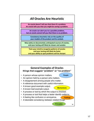 17
Consistency heuristics rely on the quality of
your models of the product and its context.
An oracle doesn’t tell you that there IS a problem.
An oracle tells you that you might be seeing a problem.
Rely solely on documented, anticipated sources of oracles,
and your testing will likely be slower and weaker.
Train your mind to recognize patterns of oracles
and your testing will likely be faster
and your ability to spot problems will be sharper.
All Oracles Are Heuristic
An oracle can alert you to a possible problem,
but an oracle cannot tell you that there is no problem.
• A person whose opinion matters.
• An opinion held by a person who matters.
• A disagreement among people who matter.
• A reference document with useful information.
• A known good example output.
• A known bad example output.
• A process or tool by which the output is checked.
• A process or tool that helps a tester identify patterns.
• A feeling like confusion or annoyance.
• A desirable consistency between related things.
General Examples of Oracles
things that suggest “problem” or “no problem”
34
People
Mechanisms
Feelings
Principles
 