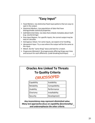 21
41
“Easy Input”
• Fixed Markers. Use distinctive fixed input patterns that are easy to
spot in the output.
• Statistical Markers. Use populations of data that have
distinguishable statistical properties.
• Self-Referential Data. Use data that embeds metadata about itself.
(e.g. counterstrings)
• Easy Input Regions. For specific inputs, the correct output may be
easy to calculate.
• Outrageous Values. For some inputs, we expect error handling.
• Idempotent Input. Try a case where the output will be the same as
the input.
• Match. Do the “same thing” twice and look for a match.
• Progressive Mismatch. Do progressively differing things over time
and account for each difference. (code-breaking technique)
42
Oracles Are Linked To Threats
To Quality Criteria
Any inconsistency may represent diminished value.
Many test approaches focus on capability (functionality)
and underemphasize the other criteria.
Capability Scalability
Reliability Compatibility
Usability Performance
Charisma Installability
Security Development
 