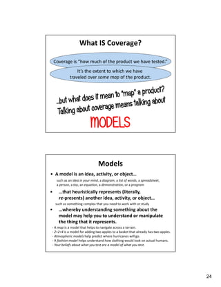 24
Coverage is “how much of the product we have tested.”
What IS Coverage?
It’s the extent to which we have
traveled over some map of the product.
MODELS
Models
• A model is an idea, activity, or object…
such as an idea in your mind, a diagram, a list of words, a spreadsheet,
a person, a toy, an equation, a demonstration, or a program
such as something complex that you need to work with or study
- A map is a model that helps to navigate across a terrain.
- 2+2=4 is a model for adding two apples to a basket that already has two apples.
- Atmospheric models help predict where hurricanes will go.
- A fashion model helps understand how clothing would look on actual humans.
- Your beliefs about what you test are a model of what you test.
• …that heuristically represents (literally,
re-presents) another idea, activity, or object…
• …whereby understanding something about the
model may help you to understand or manipulate
the thing that it represents.
 