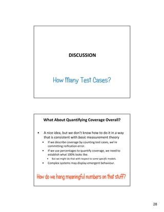 28
DISCUSSION
How Many Test Cases?
What About Quantifying Coverage Overall?
• A nice idea, but we don’t know how to do it in a way
that is consistent with basic measurement theory
• If we describe coverage by counting test cases, we’re
committing reification error.
• If we use percentages to quantify coverage, we need to
establish what 100% looks like.
• But we might do that with respect to some specific models.
• Complex systems may display emergent behaviour.
 