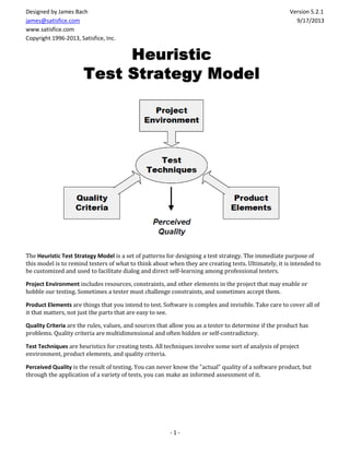 - 1 -
Designed by James Bach Version 5.2.1
james@satisfice.com 9/17/2013
www.satisfice.com
Copyright 1996-2013, Satisfice, Inc.
The Heuristic Test Strategy Model is a set of patterns for designing a test strategy. The immediate purpose of
this model is to remind testers of what to think about when they are creating tests. Ultimately, it is intended to
be customized and used to facilitate dialog and direct self-learning among professional testers.
Project Environment includes resources, constraints, and other elements in the project that may enable or
hobble our testing. Sometimes a tester must challenge constraints, and sometimes accept them.
Product Elements are things that you intend to test. Software is complex and invisible. Take care to cover all of
it that matters, not just the parts that are easy to see.
Quality Criteria are the rules, values, and sources that allow you as a tester to determine if the product has
problems. Quality criteria are multidimensional and often hidden or self-contradictory.
Test Techniques are heuristics for creating tests. All techniques involve some sort of analysis of project
environment, product elements, and quality criteria.
Perceived Quality is the result of testing. You can never know the "actual" quality of a software product, but
through the application of a variety of tests, you can make an informed assessment of it.
 