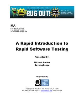 MA
Full-day Tutorials
5/5/2014 8:30:00 AM
A Rapid Introduction to
Rapid Software Testing
Presented by:
Michael Bolton
DevelopSense
Brought to you by:
340 Corporate Way, Suite 300, Orange Park, FL 32073
888-268-8770 ∙ 904-278-0524 ∙ sqeinfo@sqe.com ∙ www.sqe.com
 