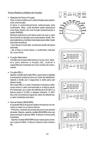 Chave Rotativa e Botões de Funções

• Seleção de Faixa e Função
  Gire a chave rotativa em cada direção para seleci-
  onar uma função.
  A faixa é automaticamente selecionada pelo
  multímetro. Mas, você também pode selecionar
  uma faixa dentro de uma função pressionando o
  botão RANGE.
  Sempre selecione uma faixa maior do que o valor
  de corrente ou tensão que você espera medir. De-
  pois selecione uma faixa mais baixa para obter maior
  precisão de leitura.
  - Se a faixa é muito alta, as leituras serão de baixa
  precisão.
  - Se a faixa é muito baixa, o multímetro indicará
  OL (over limit).

• Função Alternativa
  O botão de função alternativa é na cor azul. Aper-
  te-o para alternar a função (AC, audível e
  capacitância) mostrado em azul na face do instru-
  mento.

• Função REL∆
  Aperte o botão da função REL∆ para zerar o display
  e armazenar a leitura como um valor de referência.
  Aperte o botão por 2 segundos e solte para sair
  desse modo.
  No modo REL∆ o valor mostrado é sempre a dife-
  rença entre o valor armazenado e a leitura atual.
  Por exemplo, se o valor de referência é 24.00V e a
  leitura atual é 12.50V, o display indicará -11.50V.
  Se uma nova leitura é igual ao valor de referência,
  o valor mostrado será zero.

• Gravar Dados (MAX/MIN)
  A característica de gravar dados armazena na me-
  mória a maior ou a menor leitura.
  - Primeiro, conecte as pontas de prova nos pontos
  de teste. Depois, aperte o botão MAX/MIN uma vez
  para começar a gravar MIN. A leitura mínima será
  mostrada.
  - Aperte o botão MAX/MIN duas vezes para come-
  çar a gravar MAX. A leitura máxima será mostra-
  da.



                                            10
 