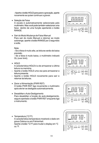 - Aperte o botão HOLD para parar a gravação, aperte
  novamente se quiser continuar a gravar.

• Seleção de Faixa
  A escala é automaticamente selecionada pelo
  multímetro. Mas você pode também selecionar uma
  faixa dentro de uma função apertando o botão
  RANGE.

• Sair do Modo Mudança de Faixa Manual
  Para sair do modo Manual e retornar ao modo
  autorange, aperte o botão RANGE por 2 segundos
  e solte.

  Nota:
  - Se a faixa é muito alta, as leituras serão de baixa
  precisão.
  - Se a faixa é muito baixa, o multímetro indicará
  OL (over limit).

• HOLD
  A característica HOLD é a de armazenar a última
  leitura na memória.
- Aperte o botão HOLD uma vez para armazenar a
  leitura presente.
- Aperte o botão HOLD novamente para sair e
  retornar às leituras.

• Zerar a Alimentação (PWR RST)
  O botão PWR RST liga novamente o multímetro
  após ele ter se desligado automaticamente.

• Desabilitar o Auto-Desligamento
  Para desabilitar a função de auto-desligamento,
  segure apertado o botão PWR RST enquanto liga
  o instrumento.




• Temperatura (°C/°F)
  A característica temperatura mostrará o dado em
  graus Celsius ou em Fahrenheit.
  Aperte o botão °C/°F para mudar o display em °C
  ou °F.



                                            11
 