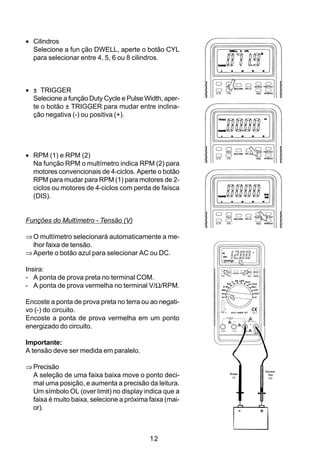 • Cilindros
  Selecione a fun ção DWELL, aperte o botão CYL
  para selecionar entre 4, 5, 6 ou 8 cilindros.



• ± TRIGGER
  Selecione a função Duty Cycle e Pulse Width, aper-
  te o botão ± TRIGGER para mudar entre inclina-
  ção negativa (-) ou positiva (+).




• RPM (1) e RPM (2)
  Na função RPM o multímetro indica RPM (2) para
  motores convencionais de 4-ciclos. Aperte o botão
  RPM para mudar para RPM (1) para motores de 2-
  ciclos ou motores de 4-ciclos com perda de faísca
  (DIS).


Funções do Multímetro - Tensão (V)

⇒ O multímetro selecionará automaticamente a me-
  lhor faixa de tensão.
⇒ Aperte o botão azul para selecionar AC ou DC.

Insira:
- A ponta de prova preta no terminal COM.
- A ponta de prova vermelha no terminal V/Ω/RPM.

Encoste a ponta de prova preta no terra ou ao negati-
vo (-) do circuito.
Encoste a ponta de prova vermelha em um ponto
energizado do circuito.

Importante:
A tensão deve ser medida em paralelo.

⇒ Precisão
                                                                 Verme-
  A seleção de uma faixa baixa move o ponto deci-        Preta
                                                          (-)
                                                                   lha
                                                                   (+)

  mal uma posição, e aumenta a precisão da leitura.
  Um símbolo OL (over limit) no display indica que a
  faixa é muito baixa, selecione a próxima faixa (mai-
  or).



                                           12
 