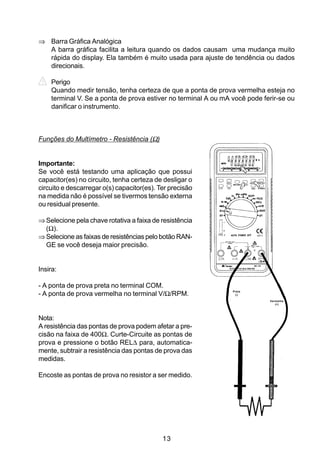 ⇒ Barra Gráfica Analógica
  A barra gráfica facilita a leitura quando os dados causam uma mudança muito
  rápida do display. Ela também é muito usada para ajuste de tendência ou dados
  direcionais.

    Perigo
    Quando medir tensão, tenha certeza de que a ponta de prova vermelha esteja no
    terminal V. Se a ponta de prova estiver no terminal A ou mA você pode ferir-se ou
    danificar o instrumento.



Funções do Multímetro - Resistência (Ω)


Importante:
Se você está testando uma aplicação que possui
capacitor(es) no circuito, tenha certeza de desligar o
circuito e descarregar o(s) capacitor(es). Ter precisão
na medida não é possível se tivermos tensão externa
ou residual presente.

⇒ Selecione pela chave rotativa a faixa de resistência
  (Ω).
⇒ Selecione as faixas de resistências pelo botão RAN-
  GE se você deseja maior precisão.


Insira:

- A ponta de prova preta no terminal COM.
                                                                Preta
- A ponta de prova vermelha no terminal V/Ω/RPM.                 (-)

                                                                            Vermelha
                                                                               (+)




Nota:
A resistência das pontas de prova podem afetar a pre-
cisão na faixa de 400Ω. Curte-Circuite as pontas de
prova e pressione o botão REL∆ para, automatica-
mente, subtrair a resistência das pontas de prova das
medidas.

Encoste as pontas de prova no resistor a ser medido.




                                            13
 