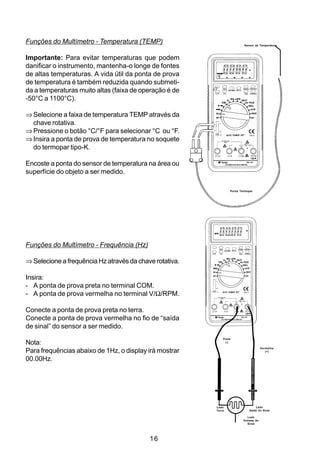 Funções do Multímetro - Temperatura (TEMP)                               Sensor de Temperatura



Importante: Para evitar temperaturas que podem
danificar o instrumento, mantenha-o longe de fontes
de altas temperaturas. A vida útil da ponta de prova
de temperatura é também reduzida quando submeti-
da a temperaturas muito altas (faixa de operação é de
-50°C a 1100°C).

⇒ Selecione a faixa de temperatura TEMP através da
  chave rotativa.
⇒ Pressione o botão °C/°F para selecionar °C ou °F.
⇒ Insira a ponta de prova de temperatura no soquete
  do termopar tipo-K.

Encoste a ponta do sensor de temperatura na área ou
superfície do objeto a ser medido.

                                                                 Ponta Termopar




Funções do Multímetro - Frequência (Hz)

⇒ Selecione a frequência Hz através da chave rotativa.

Insira:
- A ponta de prova preta no terminal COM.
- A ponta de prova vermelha no terminal V/Ω/RPM.

Conecte a ponta de prova preta no terra.
Conecte a ponta de prova vermelha no fio de “saída
de sinal” do sensor a ser medido.
                                                             Preta
Nota:                                                         (-)

                                                                                      Vermelha
Para frequências abaixo de 1Hz, o display irá mostrar                                    (+)


00.00Hz.




                                                         Lado                    Lado
                                                         Terra               Saída do Sinal

                                                                           Lado
                                                                         Entrada do
                                                                           Sinal




                                           16
 