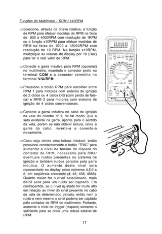 Funções do Multímetro - RPM / x10RPM

⇒ Selecione, através da chave rotativa, a função
  de RPM para efetuar medidas de RPM na faixa
  de 600 a 4000RPM com resolução de 1RPM
  ou a função x10RPM para efetuar medidas de
  RPM na faixa de 1000 a 12000RPM com
  resolução de 10 RPM. Na função x10RPM,
  multiplique as leituras do display por 10 (Dez)
  para ter o real valor de RPM.

⇒ Conecte a garra indutiva para RPM (opcional)
  no multímetro, inserindo o conector preto no
  terminal COM e o conector vermelho no
             Ω
  terminal V/Ω/RPM.

⇒ Pressione o botão RPM para escolher entre
  RPM 1 para motores com sistema de ignição
  de 2 ciclos ou 4 ciclos DIS (com perda de faís-
  ca) e RPM 2 para motores com sistema de
  ignição de 4 ciclos convencionais.

⇒ Conecte a garra indutiva no cabo de ignição
  da vela do cilindro n°.1, de tal modo, que a
  seta existente na garra, aponte para o sentido
  da vela, porém se não obtiver leitura, retire a
  garra do cabo, inverta-a e conecte-a
  novamente.

⇒ Caso seja obtida uma leitura instável, então
  pressione constantemente o botão “TRIG” para
  aumentar o nível de tensão de disparo do
  contador de RPM, necessário para filtrar
  eventuais ruídos presentes no sistema de
  ignição e também ruídos gerados pela garra
  indutiva. O aumento deste nível será
  representado no display pelos números 4,5,6 e
  8, em seqüência crescente (4; 45; 456; 4568).
  Quanto maior for o nível selecionado, mais
  difícil será para um ruído ser captado. Em
  contrapartida, se o nível ajustado for muito alto
  em relação ao nível do sinal presente no cabo
  de vela de determinado veículo, então nem o
  ruído e nem mesmo o sinal poderia ser captado
  pelo contador de RPM do multímetro. Portanto,
  aumente o nível de trigger (disparo) somente o
  suficiente para se obter uma leitura estável de
  RPM.

                                         17
 