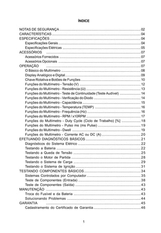 ÍNDICE

NOTAS DE SEGURANÇA ..................................................................................... 02
CARACTERÍSTICAS ............................................................................................. 04
ESPECIFICAÇÕES ............................................................................................... 04
   Especificações Gerais ...................................................................................... 04
   Especificações Elétricas .................................................................................. 05
ACESSÓRIOS ................................................................................................... 07
   Acessórios Fornecidos ..................................................................................... 07
   Acessórios Opcionais ...................................................................................... 07
OPERAÇÃO        ................................................................................................... 07
   O Básico do Multímetro ................................................................................... 08
   Display Analógico e Digital ............................................................................... 09
   Chave Rotativa e Botões de Funções ............................................................... 10
   Funções do Multímetro - Tensão (V) ................................................................ 12
   Funções do Multímetro - Resistência (Ω) ......................................................... 13
   Funções do Multímetro - Teste de Continuidade (Teste Audível) ...................... 14
   Funções do Multímetro - Verificação do Diodo ................................................. 14
   Funções do Multímetro - Capacitância ............................................................. 15
   Funções do Multímetro - Temperatura (TEMP) ................................................ 16
   Funções do Multímetro - Frequência (Hz) ........................................................ 16
   Funções do Multímetro - RPM / x10RPM ......................................................... 17
   Funções do Multímetro - Duty Cycle (Ciclo de Trabalho) [%] .................... 18
   Funções do Multímetro - Pulso ms (ms Pulse) ............................................. 19
   Funções do Multímetro - Dwell ........................................................................ 19
   Funções do Multímetro - Corrente AC ou DC (A) ......................................... 20
EFETUANDO DIAGNÓSTICOS BÁSICOS ......................................................... 21
   Diagnósticos do Sistema Elétrico ................................................................. 22
   Testando a Bateria ........................................................................................ 22
   Testando a Queda de Tensão ...................................................................... 25
   Testando o Motor de Partida ........................................................................ 28
   Testando o Sistema de Carga ...................................................................... 29
   Testando o Sistema de Ignição .................................................................... 31
TESTANDO COMPONENTES BÁSICOS ........................................................... 34
   Sistemas Controlados por Computador ........................................................ 35
   Teste de Componentes (Entrada) ................................................................. 38
   Teste de Componentes (Saída) .................................................................... 43
MANUTENÇÃO ................................................................................................... 43
   Troca do Fusível e da Bateria ...................................................................... 43
   Solucionando Problemas ............................................................................. 44
GARANTIA        ................................................................................................... 45
   Cadastramento do Certificado de Garantia ................................................. 46



                                                           1
 