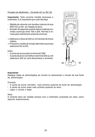 Funções do Multímetro - Corrente AC ou DC (A)

Importante: Toda corrente medida atravessa o
multímetro. E é importante que você não faça:

- Medida de corrente com tensões maiores do que
  600V AC ou DC, em relação ao terra.
- Exceder 30 segundos quando estiver medindo cor-
  rentes contínuas entre 10A e 20A. Permita 5 mi-
  nutos para resfriamento antes de continuar.

⇒ Selecione a faixa de 20A ou mA através da chave
  rotativa.
⇒ Pressione o botão de função alternativa azul para      Vermelha
                                                            (+)
                                                                    Preta
                                                                      (-)

  selecionar AC ou DC.

Insira:
- A ponta de prova preta no terminal COM.
- A ponta de prova vermelha no terminal 20A ou mA
   (selecione 20A se você desconhece a corrente).
                                                        Lado da             Ladodo
                                                         Fonte               Terra




Importante:
Desligue todas as alimentações do circuito ou desconecte o circuito de sua fonte
de alimentação.

Conecte:
- A ponta de prova vermelha mais próxima possível da fonte de alimentação.
- A ponta de prova preta mais próxima possível do terra.
- Ligue o circuito e teste.

Nota:
A corrente deve ser medida sempre com o multímetro conectado em série, como
descrito anteriormente.




                                         20
 