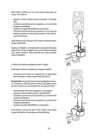 Este teste verifica se há uma baixa descarga na
caixa da bateria.

- Ajuste a chave rotativa para a posição V (tensão
  DC).
- Conecte a ponta de prova negativa (-) no terminal
  negativo da bateria.
- Ajuste a função MAX/MIN do multímetro.
- Encoste a ponta de prova positiva (+) na caixa da
  bateria, próximo ao terminal positivo, mas não to-
  que no terminal.                                        Preta
                                                            (-)



Uma leitura maior do que 0.5V indica excessiva des-               Vermelha
                                                                     (+)
carga superficial.

Sujeira, umidade e corrosão são a causa de descarga
superficial. Limpe a bateria com uma mistura de água
com soda cáustica. Não permita que esta solução
entre na bateria.



• Teste da Estática da Bateria (sem Carga)

Este teste verifica o estado de carga da bateria.

- Acenda a luz interna do veículo por 15 segundos
  para dissipar a carga superficial da bateria.

Importante: A ignição deve estar desligada enquan-
to conecta ou desconecta os cabos da bateria para
prevenir danos ao computador do veículo (se tiver).

- Desconecte o terminal negativo (-) da bateria.
- Ajuste a chave rotativa para V (tensão DC).
- Conecte a ponta de prova positiva (+) no terminal    Preta

  positivo da bateria.                                   (-)


- Conecte a ponta de prova negativa (-) no terminal
  negativo da bateria.                                              Vermelha
                                                                       (+)
- Ajuste a função MAX/MIN no multímetro.

Uma leitura menor do que 12.4V indica uma baixa
carga da bateria. Recarregue antes de testar.




                                           23
 