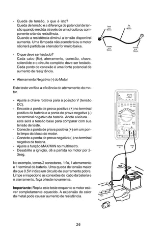 - Queda de tensão, o que é isto?
  Queda de tensão é a diferença de potencial de ten-       Terra,
                                                                                 Fio,
                                                                                 0.1V
                                                            0.1V
  são quando medida através de um circuito ou com-        Máximo
                                                                                Máximo



  ponente criando resistência.
  Quando a resistência diminui a tensão disponível
  aumenta. Uma lâmpada não acenderá ou o motor
  não terá partida se a tensão for muito baixa.           Conexão,
                                                            0.1V                         Conexão,
                                                          Máximo                           0.1V
                                                                                         Máximo


- O que deve ser testado?
  Cada cabo (fio), aterramento, conexão, chave,
  solenóide e o circuito completo deve ser testado.
  Cada ponto de conexão é uma fonte potencial de
  aumento de resis tência.

• Aterramento Negativo (-) do Motor

Este teste verifica a eficiência do aterramento do mo-
tor.

- Ajuste a chave rotativa para a posição V (tensão
  DC).
- Encoste a ponta de prova positiva (+) no terminal
  positivo da bateria e a ponta de prova negativa (-)
  no terminal negativo da bateria. Anote a leitura ....
  esta será a tensão base para comparar com sua
  tensão de teste.
- Conecte a ponta de prova positiva (+) em um pon-
  to limpo do bloco do motor.
- Conecte a ponta de prova negativa (-) no terminal
  negativo da bateria.
- Ajuste a função MAX/MIN no multímetro.                             Vermelha
                                                                        (+)
                                                                                    Preta
                                                                                      (-)

- Desabilite a ignição, dê a partida no motor por 2-
  3seg.

No exemplo, temos 2 conectores, 1 fio, 1 aterramento
e 1 terminal da bateria. Uma queda de tensão maior
do que 0.5V indica um circuito de aterramento pobre.
Limpe e inspecione as conexões do cabo da bateria e
o aterramento, faça o teste novamente.

Importante: Repita este teste enquanto o motor esti-
ver completamente aquecido. A expansão de calor
do metal pode causar aumento de resistência.




                                            26
 