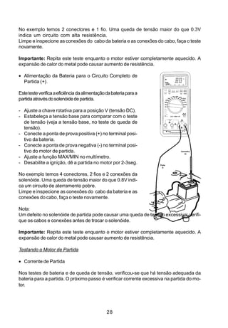 No exemplo temos 2 conectores e 1 fio. Uma queda de tensão maior do que 0.3V
indica um circuito com alta resistência.
Limpe e inspecione as conexões do cabo da bateria e as conexões do cabo, faça o teste
novamente.

Importante: Repita este teste enquanto o motor estiver completamente aquecido. A
expansão de calor do metal pode causar aumento de resistência.

• Alimentação da Bateria para o Circuito Completo de
  Partida (+).

Este teste verifica a eficiência da alimentação da bateria para a
partida através do solenóide de partida.

- Ajuste a chave rotativa para a posição V (tensão DC).
- Estabeleça a tensão base para comparar com o teste
  de tensão (veja a tensão base, no teste de queda de
  tensão).
- Conecte a ponta de prova positiva (+) no terminal posi-
  tivo da bateria.
- Conecte a ponta de prova negativa (-) no terminal posi-
  tivo do motor de partida.                                                   Vermelha
                                                                                 (+)

- Ajuste a função MAX/MIN no multímetro.
- Desabilite a ignição, dê a partida no motor por 2-3seg.           Preta
                                                                      (-)


No exemplo temos 4 conectores, 2 fios e 2 conexões da
solenóide. Uma queda de tensão maior do que 0.8V indi-
ca um circuito de aterramento pobre.
Limpe e inspecione as conexões do cabo da bateria e as
conexões do cabo, faça o teste novamente.

Nota:
Um defeito no solenóide de partida pode causar uma queda de tensão excessiva; verifi-
que os cabos e conexões antes de trocar o solenóide.

Importante: Repita este teste enquanto o motor estiver completamente aquecido. A
expansão de calor do metal pode causar aumento de resistência.

Testando o Motor de Partida

• Corrente de Partida

Nos testes de bateria e de queda de tensão, verificou-se que há tensão adequada da
bateria para a partida. O próximo passo é verificar corrente excessiva na partida do mo-
tor.




                                                28
 