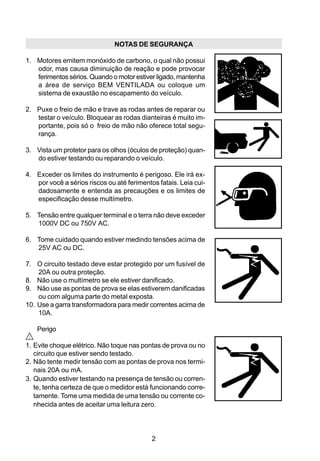 NOTAS DE SEGURANÇA

1. Motores emitem monóxido de carbono, o qual não possui
   odor, mas causa diminuição de reação e pode provocar
   ferimentos sérios. Quando o motor estiver ligado, mantenha
   a área de serviço BEM VENTILADA ou coloque um
   sistema de exaustão no escapamento do veículo.

2. Puxe o freio de mão e trave as rodas antes de reparar ou
   testar o veículo. Bloquear as rodas dianteiras é muito im-
   portante, pois só o freio de mão não oferece total segu-
   rança.

3. Vista um protetor para os olhos (óculos de proteção) quan-
   do estiver testando ou reparando o veículo.

4. Exceder os limites do instrumento é perigoso. Ele irá ex-
   por você a sérios riscos ou até ferimentos fatais. Leia cui-
   dadosamente e entenda as precauções e os limites de
   especificação desse multímetro.

5. Tensão entre qualquer terminal e o terra não deve exceder
   1000V DC ou 750V AC.

6. Tome cuidado quando estiver medindo tensões acima de
   25V AC ou DC.

7. O circuito testado deve estar protegido por um fusível de
    20A ou outra proteção.
8. Não use o multímetro se ele estiver danificado.
9. Não use as pontas de prova se elas estiverem danificadas
    ou com alguma parte do metal exposta.
10. Use a garra transformadora para medir correntes acima de
    10A.

    Perigo

1. Evite choque elétrico. Não toque nas pontas de prova ou no
   circuito que estiver sendo testado.
2. Não tente medir tensão com as pontas de prova nos termi-
   nais 20A ou mA.
3. Quando estiver testando na presença de tensão ou corren-
   te, tenha certeza de que o medidor está funcionando corre-
   tamente. Tome uma medida de uma tensão ou corrente co-
   nhecida antes de aceitar uma leitura zero.




                                            2
 