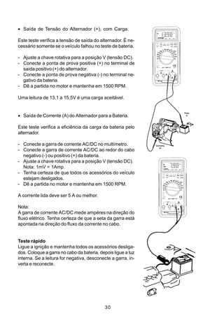 • Saída de Tensão do Alternador (+), com Carga.

Este teste verifica a tensão de saída do alternador. É ne-
cessário somente se o veículo falhou no teste de bateria.

- Ajuste a chave rotativa para a posição V (tensão DC).
- Conecte a ponta de prova positiva (+) no terminal de
  saída positivo (+) do alternador.
- Conecte a ponta de prova negativa (-) no terminal ne-
  gativo da bateria.
- Dê a partida no motor e mantenha em 1500 RPM.

Uma leitura de 13.1 a 15.5V é uma carga aceitável.


• Saída de Corrente (A) do Alternador para a Bateria.
                                                                         Preta
                                                                           (-)




Este teste verifica a eficiência da carga da bateria pelo
alternador.

- Conecte a garra de corrente AC/DC no multímetro.            Vermelha
                                                                 (+)
- Conecte a garra de corrente AC/DC ao redor do cabo
  negativo (-) ou positivo (+) da bateria.
- Ajuste a chave rotativa para a posição V (tensão DC).
  Nota: 1mV = 1Amp.
- Tenha certeza de que todos os acessórios do veículo
  estejam desligados.
- Dê a partida no motor e mantenha em 1500 RPM.

A corrente lida deve ser 5 A ou melhor.

Nota:
A garra de corrente AC/DC mede ampéres na direção do
fluxo elétrico. Tenha certeza de que a seta da garra está
apontada na direção do fluxo da corrente no cabo.


Teste rápido
Ligue a ignição e mantenha todos os acessórios desliga-
dos. Coloque a garra no cabo da bateria, depois ligue a luz
interna. Se a leitura for negativa, desconecte a garra, in-
verta e reconecte.




                                           30
 
