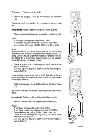 Testando o Sistema de Ignição

• Bobina de Ignição, Teste da Resistência do Primário
  (Ω).

Este teste verifica a resistência do enrolamento do primá-
rio.

Importante: Testa a bobina de ignição fria e quente.

- Ajuste a chave rotativa para a posição resistência (Ω).
                                                                           Preta
                                                                             (-)
Insira:
- A ponta de prova preta no terminal COM.                                                Vermelha
                                                                                            (+)
- A ponta de prova vermelha no terminal V/Ω/RPM.
- Desconecte os fios de ligação da bobina do veículo.
                                                                         Vermelha
                                                             Preta          (+)

Nota:                                                          (-)


A resistência das pontas de prova deve ser subtraída para
a obtenção de medidas com precisão nas faixas de 0.5-
2.0Ω. Curte-Circuite as pontas de prova e pressione o bo-
tão ZERO D. O multímetro automaticamente irá subtrair
a resistência das pontas de prova.
                                                              Bobina DIS GM
                                                                  Tipo II
- Conecte a ponta de prova negativa (-) no terminal ne-
  gativo da bobina.
- Conecte a ponta de prova positiva (+) no terminal posi-
  tivo da bobina.

Uma medida típica está entre 0.5-2.0Ω. Consulte as
especificações do fabricante para adquirir informações
sobre essa medida.

• Bobina de Ignição, Teste da Resistência do Secundário
  (Ω).

Este teste verifica a resistência do enrolamento do secun-
dário.

Importante: Testa a bobina de ignição fria e quente.                             Preta
                                                                                   (-)
                                                                                           Vermelha
                                                                                              (+)



- Ajuste a chave rotativa para a posição resistência (Ω).
                                                             Vermelha
                                                                (+)

Insira:
- A ponta de prova preta no terminal COM.
- A ponta de prova vermelha no terminal V/Ω/RPM.                           Preta
                                                                             (-)

- Desconecte os fios de ligação da bobina do veículo.
- Conecte a ponta de prova negativa (-) no terminal de
   alta tensão da bobina.
- Conecte a ponta de prova positiva (+) no terminal posi-
   tivo da bobina.
                                                                 Bobina DIS GM
                                                                     Tipo II




                                              31
 