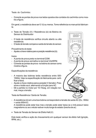 Teste do Cachimbo:

- Conecte as pontas de prova nos lados opostos dos contatos do cachimbo como mos-
  tra a figura.

Em geral, a resistência deve ser 0.1Ω ou menos. Tome referência no manual do fabrican-
te.

• Teste de Tensão (V) / Resistência (Ω) da Bobina do
  Sensor do Distribuidor

- O teste de resistência verifica circuito aberto ou alta
  resistência.
- O teste de tensão compara a saída de tensão do sensor.

Procedimento do teste:
- Ajuste a chave rotativa para a posição resistência (Ω).

Insira:
- A ponta de prova preta no terminal COM.
- A ponta de prova vermelha no terminal V/Ω/RPM.
- Conecte as pontas de prova na bobina do sensor como
   mostra a figura.
                                                                Preta
Especificações da resistência                                     (-)

                                                                         Vermelha
                                                                            (+)

- A maioria das bobinas terão resistência entre 500-
  1500Ω. Veja na especificação do fabricante para certi-
  ficar a faixa.
- Ajuste a chave rotativa para a posição V (tensão). Pres-
  sione o botão azul, alternando a função para AC.
- Dê a partida no motor por 10-15seg. em rotação nor-
  mal; meça a tensão.

Teste de Resistência / Saída de Tensão.

- A resistência (Ω) em uma boa bobina corresponderá a tensão de saída AC (Ex.: 950Ω
  = saída 950mV).
  A resistência pode estar boa mas a tensão pode estar baixa se o imã possuir baixo
  magnetismo ou se o relutor estiver muito longe do estator (brecha de ar).

• Teste de Tensão do Sensor de Efeito Hall (V)

Este teste verifica a ação de chaveamento em qualquer sensor de efeito hall (ignição,
RPM, etc.)




                                              33
 