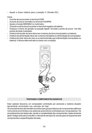 - Ajuste a chave rotativa para a posição V (Tensão DC).

Insira:
- A ponta de prova preta no terminal COM.
- A ponta de prova vermelha no terminal V/Ω/RPM.
- Ajuste a função MIN/MAX no multímetro.
- Conecte a ponta de prova preta no terminal negativo da bateria.
- Coloque a chave de ignição na posição ligado. Encoste a ponta de prova nos três
   pontos de teste mostrados.
- A leitura de tensão de terra deve ser a mesma do terra (computador ou bateria).
- A leitura da alimentação deve ser a mesma da bateria ou alimentação do computador.
- A leitura do sinal deve ser zero ou a mesma tensão que a alimentação (computador ou
   bateria). A leitura alternará alta ou baixa com a rotação.




                                       Preta
                                         (-)
                                                                  Vermelha
                                                                     (+)
                                                  Sinal
                                      Módulo
                                     Eletrônico   Fonte



                                                  Terra


                                                          Transistor de
                                                          Chaveamento     Distribuidor




                      TESTANDO COMPONENTES BÁSICOS

Este capítulo descreve um computador controlado por sensores e sistema atuador
tipicamente encontrado nos veículos de hoje.
Os procedimentos são também providos para grupos básicos de componentes elétricos
comumente encontrados nos sistemas automotivos controlados por computadores. Os
procedimentos dos testes são, devido a complexidade dos componentes, testes de teoria
geral. Esteja certo para consultar o manual de serviços do veículo para os esquemas dos
componentes e especificações de teste.



                                                  34
 