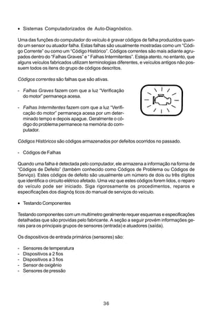 • Sistemas Computadorizados de Auto-Diagnóstico.

Uma das funções do computador do veículo é gravar códigos de falha produzidos quan-
do um sensor ou atuador falha. Estas falhas são usualmente mostradas como um “Códi-
go Corrente” ou como um “Código Histórico”. Códigos correntes são mais adiante agru-
pados dentro do “Falhas Graves” e “ Falhas Intermitentes”. Esteja atento, no entanto, que
alguns veículos fabricados utilizam terminologias diferentes, e veículos antigos não pos-
suem todos os itens do grupo de códigos descritos.

Códigos correntes são falhas que são ativas.

- Falhas Graves fazem com que a luz “Verificação
  do motor” permaneça acesa.

- Falhas Intermitentes fazem com que a luz “Verifi-
  cação do motor” permaneça acesa por um deter-
  minado tempo e depois apague. Geralmente o có-
  digo do problema permanece na memória do com-
  putador.

Códigos Históricos são códigos armazenados por defeitos ocorridos no passado.

- Códigos de Falhas

Quando uma falha é detectada pelo computador, ele armazena a informação na forma de
“Códigos de Defeito” (também conhecido como Códigos de Problema ou Códigos de
Serviço). Estes códigos de defeito são usualmente um número de dois ou três dígitos
que identifica o circuito elétrico afetado. Uma vez que estes códigos forem lidos, o reparo
do veículo pode ser iniciado. Siga rigorosamente os procedimentos, reparos e
especificações dos diagnós ticos do manual de serviços do veículo.

• Testando Componentes

Testando componentes com um multímetro geralmente requer esquemas e especificações
detalhadas que são providas pelo fabricante. A seção a seguir provém informações ge-
rais para os principais grupos de sensores (entrada) e atuadores (saída).

Os dispositivos de entrada primários (sensores) são:

-   Sensores de temperatura
-   Dispositivos a 2 fios
-   Dispositivos a 3 fios
-   Sensor de oxigênio
-   Sensores de pressão




                                            36
 