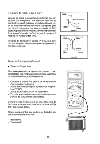 • Largura de Pulso, o que é isto?                             Pulso de
                                                              Tensão


Largura de pulso é a quantidade de tempo que um
atuador fica energizado. Por exemplo, injetores de
combustível são ativados por um pulso eletrônico vin-                            Tempo ON
do do módulo de controle do motor. Este pulso gera              Injetor
                                                                                     Injetor
                                                                Ligado
um campo magnético que abre a válvula do bico                                        Desligado

injetor. O pulso termina e fecha a válvula do bico injetor.               Injetor (PFI)

Este tempo “abrir e fechar” é a largura do pulso, e, é
medido em milisegundos (ms).                                   Pulso de               Injetor Mantido
                                                               Tensão                 Ligado

Injetores de combustível típicos (PFI) operam com
um simples pulso elétrico que liga e desliga (abre e
fecha) os mesmos..
                                                                                     Tempo ON

                                                                Injetor                   Injetor
                                                                Ligado                    Desligado



                                                                          Injetor (TBI)


Testes de Componentes (Entrada)

• Testes de Temperatura

Muitos componentes que regulam temperatura podem
ser testados pela medição da temperatura superficial
da área de vizinhança do componente.

- Conecte a ponta de prova de temperatura
  (Termopar) no multímetro.
- Ajuste a chave rotativa para a posição de tempera-
  tura (TEMP).
- Ajuste a função MAX/MIN no multímetro.
- Encoste a ponta do termopar diretamente na su-
  perfície do componente a ser testado.

Compare suas medidas com as especificações do
fabricante. A temperatura deve estar dentro ±10°F (±
5°C) dos valores dados.

Alguns componentes que podem ser testados por
variação de temperatura são:

- Radiadores
- Transmissão




                                               38
 