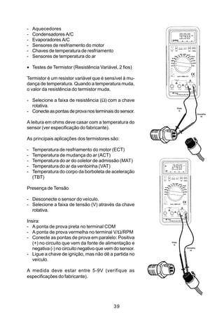 -   Aquecedores
-   Condensadores A/C
-   Evaporadores A/C
-   Sensores de resfriamento do motor
-   Chaves de temperatura de resfriamento
-   Sensores de temperatura do ar

• Testes de Termistor (Resistência Variável, 2 fios)

Termistor é um resistor variável que é sensível à mu-
dança de temperatura. Quando a temperatura muda,
o valor da resistência do termistor muda.

- Selecione a faixa de resistência (Ω) com a chave
  rotativa.                                                       Preta
- Conecte as pontas de prova nos terminais do sensor.               (-)
                                                                                     Vermelha
                                                                                        (+)


A leitura em ohms deve casar com a temperatura do
sensor (ver especificação do fabricante).

As principais aplicações dos termistores são:

-   Temperatura de resfriamento do motor (ECT)
-   Temperatura de mudança do ar (ACT)
-   Temperatura do ar do coletor de admissão (MAT)
-   Temperatura do ar da ventoinha (VAT)
-   Temperatura do corpo da borboleta de aceleração
    (TBT)

Presença de Tensão

- Desconecte o sensor do veículo.
- Selecione a faixa de tensão (V) através da chave
  rotativa.

Insira:
- A ponta de prova preta no terminal COM
- A ponta de prova vermelha no terminal V/Ω/RPM
- Conecte as pontas de prova em paralelo: Positiva
   (+) no circuito que vem da fonte de alimentação e      Preta
                                                            (-)

   negativa (-) no circuito negativo que vem do sensor.                   Vermelha
                                                                             (+)

- Ligue a chave de ignição, mas não dê a partida no
   veículo.

A medida deve estar entre 5-9V (verifique as
especificações do fabricante).




                                            39
 