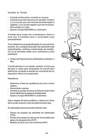 Variação de Tensão

- Conecte os fios entre o conector e o sensor.
- Conecte as pontas de prova em paralelo: Positiva
  (+) no circuito que vem da fonte de alimentação e
  negativa (-) no circuito negativo que vem do sensor.
- Dê a partida no motor.
- Ajuste a função MAX/MIN no multímetro.

A tensão deve mudar com a temperatura. Este é o
sinal que é mandado para o computador para
processamento.
                                                         Preta
                                                           (-)

Tome referência nas especificações do manual do fa-                         Vermelha
bricante. Se a variação de tensão não está dentro das                          (+)


especificações, verifique a alimentação da resistên-
cia; se as conexões estão ruins, conectores ou fios
quebrados.

• Testes de Potenciômetros (Resistência Variável, 3
  fios)

O potenciômetro é um resistor variável. O sinal que
ele gera é usado pelo computador do veículo para
determinar a posição e direção do movimento de um
dispositivo interno ao componente.

Resistência

- Selecione a faixa de resistência (Ω) com a chave
  rotativa.
- Desconecte o sensor.
- Conecte as pontas de prova na linha de sinal e terra           Preta
                                                                   (-)
  (tome referência no esquema do fabricante).                                              Vermelha
                                                                                              (+)
- Ajuste a função MAX/MIN no multímetro.
                                                                             Referência
                                                                             de Tensão
                                                                   REG.
                                                                  TENSÃO

Veja o display de barras gráficas, a leitura em ohms
deve mudar quando o eixo do potenciômetro gira.            Processador
                                                             de Sinal         Linha de
                                                                              Sinal 0.1V


                                                                                   Terra



As aplicações típicas de potenciômetro são:

- Sensor de posição da borboleta de aceleração                             Vermelha
                                                                                                Circuito
                                                                                              Interno de
                                                                                                  TPS


  (TPS)                                                                       (+)


- Sensor de posição da válvula de recirculação dos
  gases do escapamento (EVP)                                               Preta
                                                                             (-)

- Medidor de fluxo de ar da ventoinha (VAF)




                                           40
 