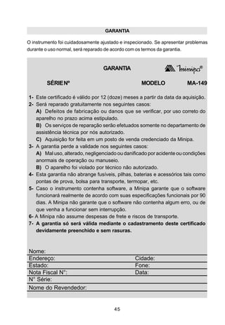 GARANTIA

O instrumento foi cuidadosamente ajustado e inspecionado. Se apresentar problemas
durante o uso normal, será reparado de acordo com os termos da garantia.



                                  GARANTIA

        SÉRIE Nº                                   MODELO              MA-149

1- Este certificado é válido por 12 (doze) meses a partir da data da aquisição.
2- Será reparado gratuitamente nos seguintes casos:
   A) Defeitos de fabricação ou danos que se verificar, por uso correto do
   aparelho no prazo acima estipulado.
   B) Os serviços de reparação serão efetuados somente no departamento de
   assistência técnica por nós autorizado.
   C) Aquisição for feita em um posto de venda credenciado da Minipa.
3- A garantia perde a validade nos seguintes casos:
   A) Mal uso, alterado, negligenciado ou danificado por acidente ou condições
   anormais de operação ou manuseio.
   B) O aparelho foi violado por técnico não autorizado.
4- Esta garantia não abrange fusíveis, pilhas, baterias e acessórios tais como
   pontas de prova, bolsa para transporte, termopar, etc.
5- Caso o instrumento contenha software, a Minipa garante que o software
   funcionará realmente de acordo com suas especificações funcionais por 90
   dias. A Minipa não garante que o software não contenha algum erro, ou de
   que venha a funcionar sem interrupção.
6- A Minipa não assume despesas de frete e riscos de transporte.
7- A garantia só será válida mediante o cadastramento deste certificado
   devidamente preenchido e sem rasuras.



Nome:
Endereço:                                       Cidade:
Estado:                                         Fone:
Nota Fiscal N°:                                 Data:
N° Série:
Nome do Revendedor:


                                       45
 