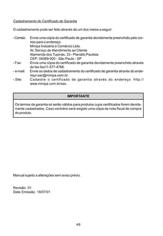 Cadastramento do Certificado de Garantia

O cadastramento pode ser feito através de um dos meios a seguir:

- Correio:   Envie uma cópia do certificado de garantia devidamente preenchido pelo cor-
             reio para o endereço.
             Minipa Indústria e Comércio Ltda.
             At: Serviço de Atendimento ao Cliente
             Alamenda dos Tupinás, 33 - Planalto Paulista
             CEP: 04069-000 - São Paulo - SP
- Fax:       Envie uma cópia do certificado de garantia devidamente preenchido através
             do fax 0xx11-577-4766.
- e-mail:    Envie os dados de cadastramento do certificado de garantia através do ende-
             reço sac@minipa.com.br.
- Site:      Cadastre o certificado de garantia através do endereço http://
             www.minipa.com.br/sac.


                                     IMPORTANTE

 Os termos da garantia só serão válidos para produtos cujos certificados forem devida-
 mente cadastrados. Caso contrário será exigido uma cópia da nota fiscal de compra
 do produto.




Manual sujeito a alterações sem aviso prévio.


Revisão: 01
Data Emissão: 18/07/01




                                           46
 