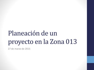 Planeación de un
proyecto en la Zona 013
27 de marzo de 2015
 