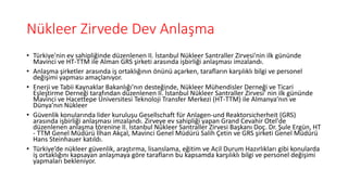 Nükleer Zirvede Dev Anlaşma
• Türkiye'nin ev sahipliğinde düzenlenen II. İstanbul Nükleer Santraller Zirvesi'nin ilk gününde
Mavinci ve HT-TTM ile Alman GRS şirketi arasında işbirliği anlaşması imzalandı.
• Anlaşma şirketler arasında iş ortaklığının önünü açarken, tarafların karşılıklı bilgi ve personel
değişimi yapması amaçlanıyor.
• Enerji ve Tabii Kaynaklar Bakanlığı’nın desteğinde, Nükleer Mühendisler Derneği ve Ticari
Eşleştirme Derneği tarafından düzenlenen II. İstanbul Nükleer Santraller Zirvesi' nin ilk gününde
Mavinci ve Hacettepe Üniversitesi Teknoloji Transfer Merkezi (HT-TTM) ile Almanya’nın ve
Dünya’nın Nükleer
• Güvenlik konularında lider kuruluşu Gesellschaft für Anlagen-und Reaktorsicherheit (GRS)
arasında işbirliği anlaşması imzalandı. Zirveye ev sahipliği yapan Grand Cevahir Otel'de
düzenlenen anlaşma törenine II. İstanbul Nükleer Santraller Zirvesi Başkanı Doç. Dr. Şule Ergün, HT
- TTM Genel Müdürü İlhan Akçal, Mavinci Genel Müdürü Salih Çetin ve GRS şirketi Genel Müdürü
Hans Steinhauer katıldı.
• Türkiye’de nükleer güvenlik, araştırma, lisanslama, eğitim ve Acil Durum Hazırlıkları gibi konularda
iş ortaklığını kapsayan anlaşmaya göre tarafların bu kapsamda karşılıklı bilgi ve personel değişimi
yapmaları bekleniyor.
 