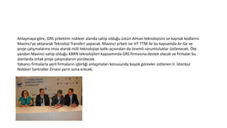 Anlaşmaya göre, GRS şirketinin nükleer alanda sahip olduğu üstün Alman teknolojisini ve kaynak kodlarını
Mavinci’ye aktararak Teknoloji Transferi yapacak. Mavinci şirketi ise HT-TTM ile bu kapsamda Ar-Ge ve
proje çalışmalarına imza atarak milli teknolojiye katkı açısından da önemli sorumluluklar üstlenecek. Öte
yandan Mavinci sahip olduğu KBRN teknolojileri kapsamında GRS firmasına destek olacak ve firmalar bu
alanlarda ortak proje çalışmalarını yürütecek.
Yabancı firmalarla yerli firmaların işbirliği anlaşmaları konusunda büyük görevler üstlenen II. İstanbul
Nükleer Santraller Zirvesi yarın sona erecek.
 