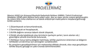 PROJELERİMİZ
Mavinci AFAD için Kimyasal Biyolojik Radyolojik Nükleer (KBRN) / Zehirli Endüstriyel
Maddeler (ZEM) etkili afetlere karşı erken uyarı, ikaz ve rapor verme sistemi geliştirecektir.
Bu sistem kitle imha silahlarının ve toksik endüstriyel materyallerin meydana getireceği
kirlilik verilerini;
• 1.Düzenleyecek ve konumlandıracak,
• 2.Tanımlayacak ve hesaplayacak,
• 3.Kirlilik dağılımı senaryo tabanlı olarak izleyecek,
• 4.Tehdit altında kalabilecek olası birimlerin (yerleşim yerleri, tarım alanları vb.)
güvenliğine yönelik önerilerde bulunacak,
• 5.Tehlikeye maruz kalmış bölgeleri belirleyip, tehlike yayılımının önlenmesi ve bölgenin
tehlikeden arındırılması için yönergeler sunabilecektir.
• Bu amaçların gerçekleştirilmesi için meteoroloji dikkate alınarak, olası veya gerçekleşen
tehlike boyutu gerçeğe en yakın oranda tahminlenecektir.
 