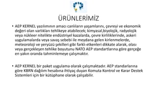 ÜRÜNLERİMİZ
• AEP KERNEL yazılımının amacı canlıların yaşamlarını, çevreyi ve ekonomik
değeri olan varlıkları tehlikeye atabilecek; kimyasal,biyolojik, radyolojik
veya nükleer nitelikte endüstriyel kazalarda, çevre kirliliklerinde, askeri
uygulamalarda veya savaş sebebi ile meydana gelen kirlenmelerde,
meteoroloji ve yeryüzü şekilleri gibi farklı etkenleri dikkate alarak, olası
veya gerçekleşen tehlike boyutunu NATO AEP standartlarına göre gerçeğe
en yakın oranda tahminlemeye çalışmaktır.
• AEP KERNEL bir paket uygulama olarak çalışmaktadır. AEP standarlarına
göre KBRN dağılım hesabına ihtiyaç duyan Komuta Kontrol ve Karar Destek
Sistemleri için bir kütüphane olarak çalışabilir.
 