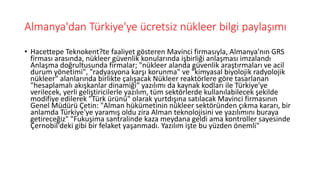 Almanya'dan Türkiye'ye ücretsiz nükleer bilgi paylaşımı
• Hacettepe Teknokent?te faaliyet gösteren Mavinci firmasıyla, Almanya'nın GRS
firması arasında, nükleer güvenlik konularında işbirliği anlaşması imzalandı
Anlaşma doğrultusunda firmalar; "nükleer alanda güvenlik araştırmaları ve acil
durum yönetimi", "radyasyona karşı korunma" ve "kimyasal biyolojik radyolojik
nükleer" alanlarında birlikte çalışacak Nükleer reaktörlere göre tasarlanan
"hesaplamalı akışkanlar dinamiği" yazılımı da kaynak kodları ile Türkiye'ye
verilecek, yerli geliştiricilerle yazılım, tüm sektörlerde kullanılabilecek şekilde
modifiye edilerek "Türk ürünü" olarak yurtdışına satılacak Mavinci firmasının
Genel Müdürü Çetin: "Alman hükümetinin nükleer sektöründen çıkma kararı, bir
anlamda Türkiye'ye yaramış oldu zira Alman teknolojisini ve yazılımını buraya
getireceğiz" "Fukuşima santralinde kaza meydana geldi ama kontroller sayesinde
Çernobil'deki gibi bir felaket yaşanmadı. Yazılım işte bu yüzden önemli"
 