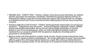 • ANKARA (AA) - CÜNEYT ATEŞ - Türkiye, nükleer enerji konusunda ilerlerken, bu sektöre
yönelik çalışmalar da hızlanıyor. Hacettepe Teknokent'te bulunan Mavinci firması ile
Almanya'da nükleer enerji konusunda çalışmalar yapan GRS (Gesellschaft für Anlagen-
und Reaktorsicherheit) firması arasında ücretsiz bilgi paylaşımı (know how) anlaşması
imzaladı.
• Anlaşma doğrultusunda firmalar; "nükleer alanda güvenlik araştırmaları ve acil durum
yönetimi", "radyasyona karşı korunma", "kimyasal biyolojik radyolojik nükleer (KBRN)"
alanlarında birlikte çalışacaklar. Alman firması sahip olduğu teknolojiyi ve kaynak
kodlarını yerli firma ile paylaşacak, şirket ise elde edeceği teknolojiyle araştırma
merkezlerine ve sanayiye yönelik milli hesaplamalı akışkanlar dinamiği yazılım
çalışmalarını da başlatacak.
• Böylece kritik milli teknolojilerle üretilen farklı ürünler, birçok alanda kullanılmak üzere
"Türk ürünü" olarak yurtdışına satılabilecek. "Kar amacı gütmeyen kuruluş" konumundaki
GRS'nin yüzde 46'sı Almanya Federal Hükümeti, yüzde 46'sı Almanya Teknik Denetim
Birliği (TÜV) ve yaklaşık yüzde 4'ü de Almanya'nın iki eyaletinin kontrolünde bulunuyor.
 