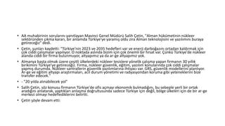 • AA muhabirinin sorularını yanıtlayan Mavinci Genel Müdürü Salih Çetin, "Alman hükümetinin nükleer
sektöründen çıkma kararı, bir anlamda Türkiye'ye yaramış oldu zira Alman teknolojisini ve yazılımını buraya
getireceğiz" dedi.
• Çetin, şunları kaydetti: "Türkiye'nin 2023 ve 2035 hedefleri var ve enerji darboğazını ortadan kaldırmak için
çok ciddi çalışmalar yapılıyor. O noktada aslında bizim için çok önemli bir fırsat var. Çünkü Türkiye'de nükleer
alanda ciddi bir firma bulunmuyor, altyapımız ya da ar-ge altyapımız yok.
• Almanya başta olmak üzere çeşitli ülkelerdeki nükleer tesislere yönelik çalışma yapan firmanın 30 yıllık
birikimini Türkiye'ye getireceğiz. Firma, nükleer güvenlik, eğitim, yazılım konularında çok ciddi çalışmalar
yapmış durumda. Nükleer santrallerin güvenlik yazılımlarına ihtiyacı var. GRS, güvenlik modellerini planlıyor.
Ar-ge ve eğitim altyapı araştırmaları, acil durum yönetimi ve radyasyondan koruma gibi yeteneklerini bize
transfer edecek."
• - "20 yılda alınabilecek yol"
• Salih Çetin, söz konusu firmanın Türkiye'de ofis açmayı ekonomik bulmadığını, bu sebeple yerli bir ortak
aradığını anlatarak, yaptıkları anlaşma doğrultusunda sadece Türkiye için değil, bölge ülkeleri için de bir ar-ge
merkezi olmayı hedeflediklerini belirtti.
• Çetin şöyle devam etti:
 