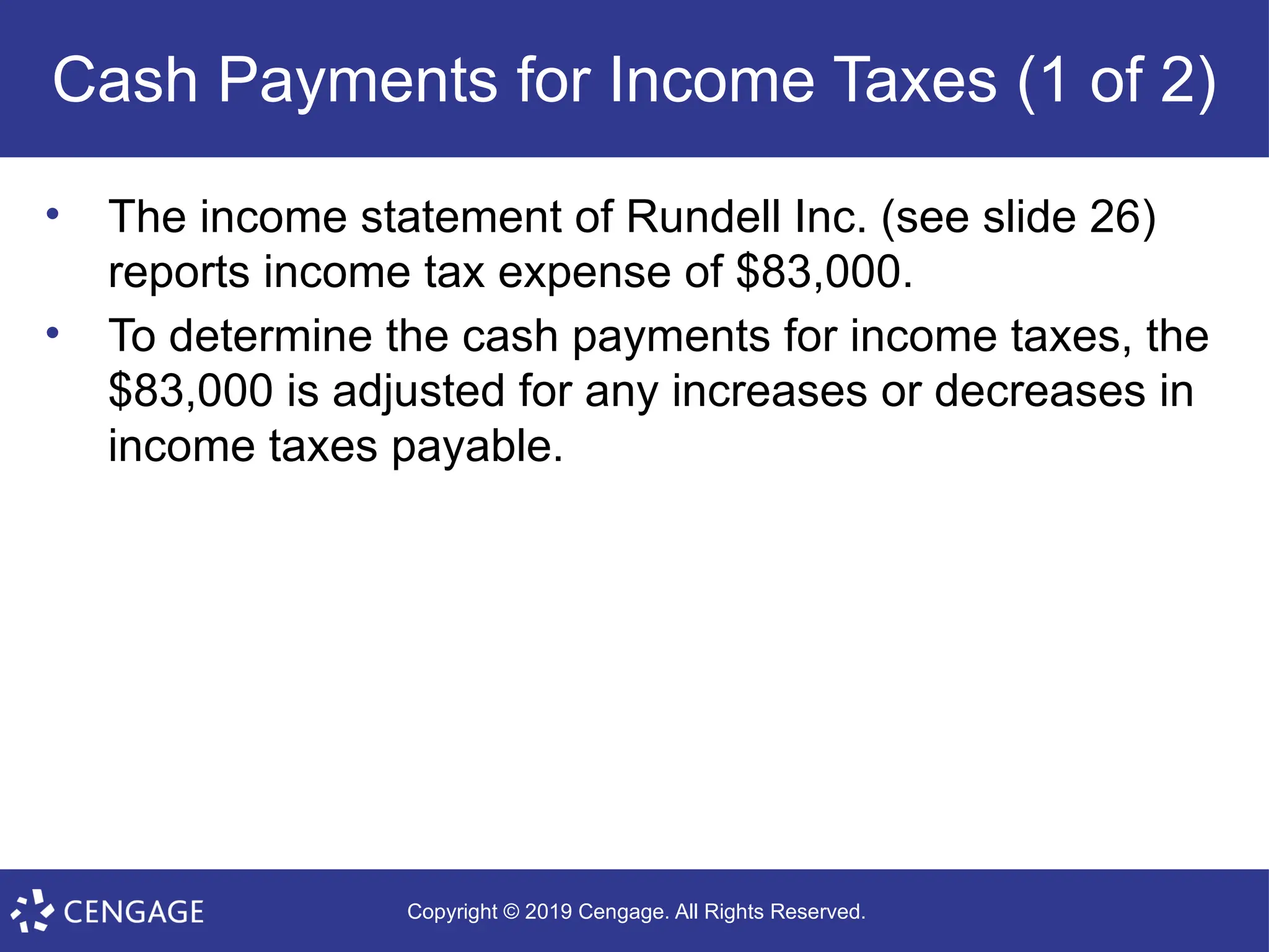Copyright © 2019 Cengage. All Rights Reserved.
Cash Payments for Income Taxes (1 of 2)
• The income statement of Rundell Inc. (see slide 26)
reports income tax expense of $83,000.
• To determine the cash payments for income taxes, the
$83,000 is adjusted for any increases or decreases in
income taxes payable.
 