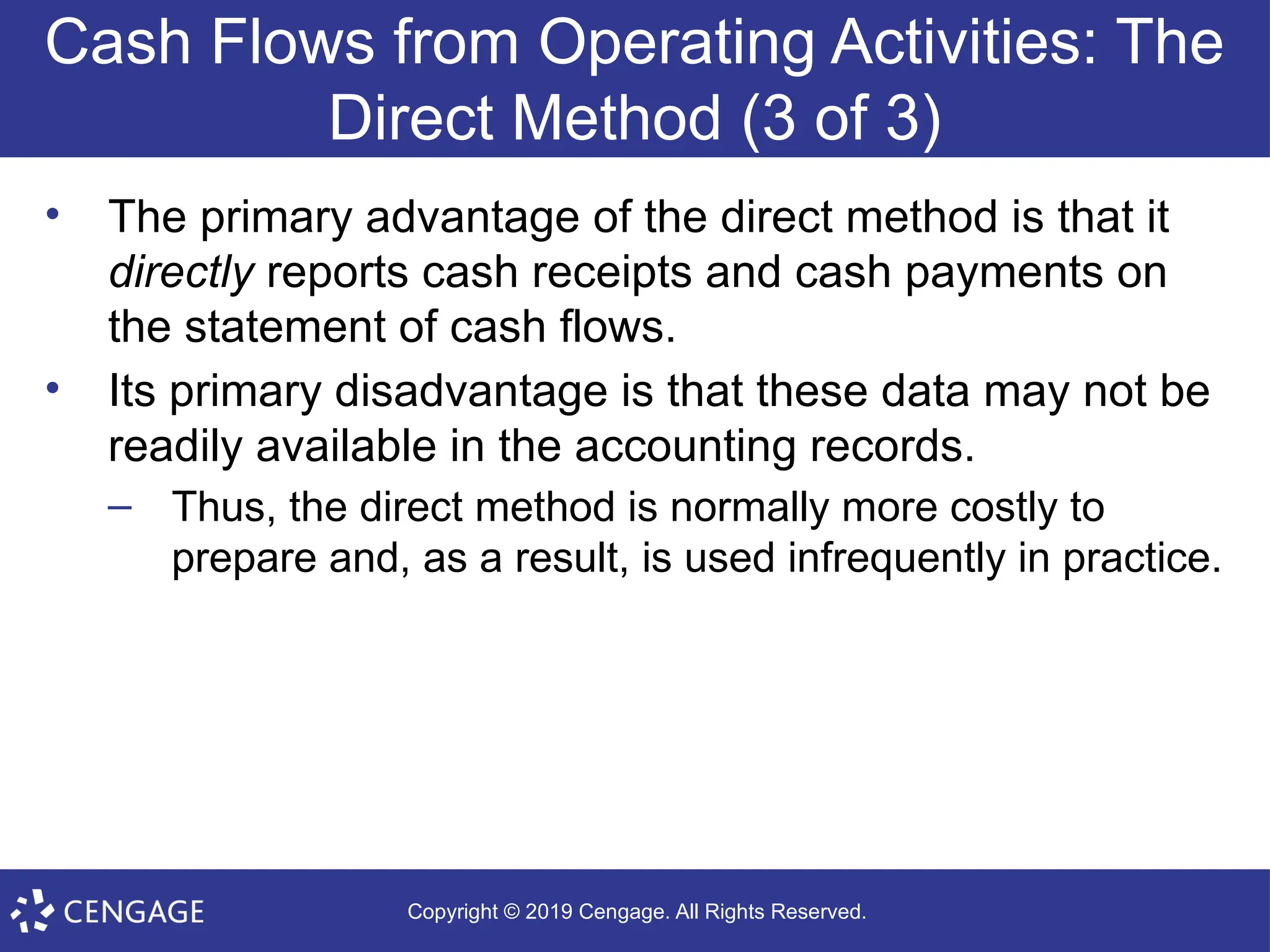Copyright © 2019 Cengage. All Rights Reserved.
Cash Flows from Operating Activities: The
Direct Method (3 of 3)
• The primary advantage of the direct method is that it
directly reports cash receipts and cash payments on
the statement of cash flows.
• Its primary disadvantage is that these data may not be
readily available in the accounting records.
– Thus, the direct method is normally more costly to
prepare and, as a result, is used infrequently in practice.
 