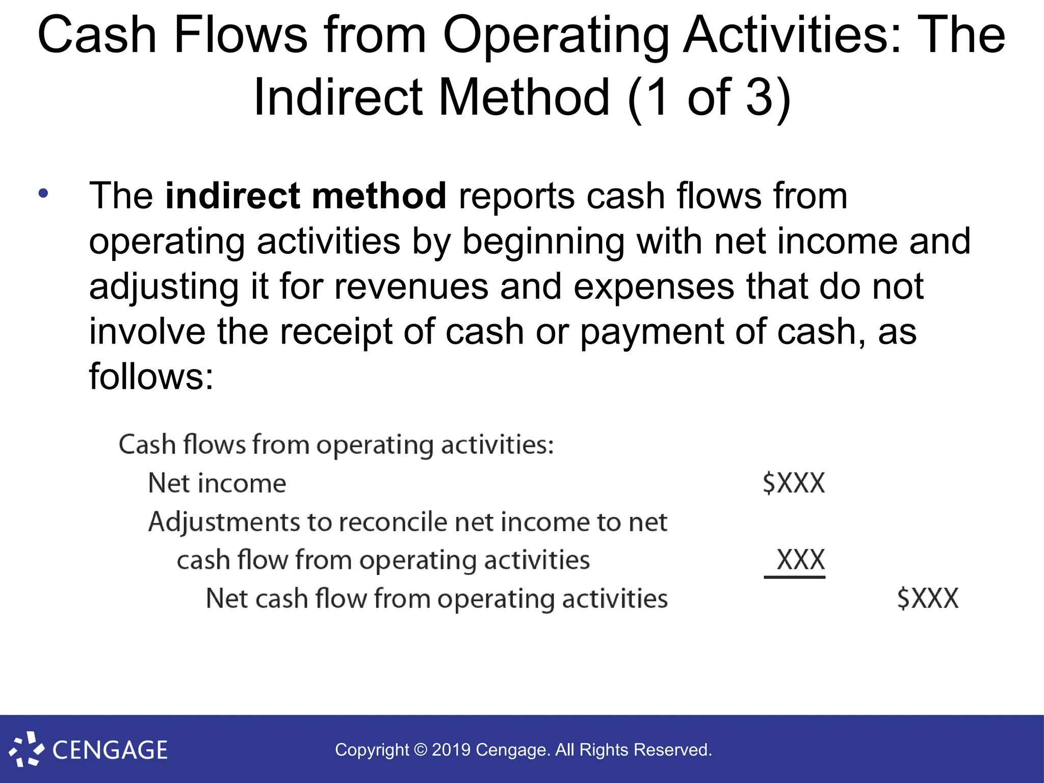 Copyright © 2019 Cengage. All Rights Reserved.
Cash Flows from Operating Activities: The
Indirect Method (1 of 3)
• The indirect method reports cash flows from
operating activities by beginning with net income and
adjusting it for revenues and expenses that do not
involve the receipt of cash or payment of cash, as
follows:
 