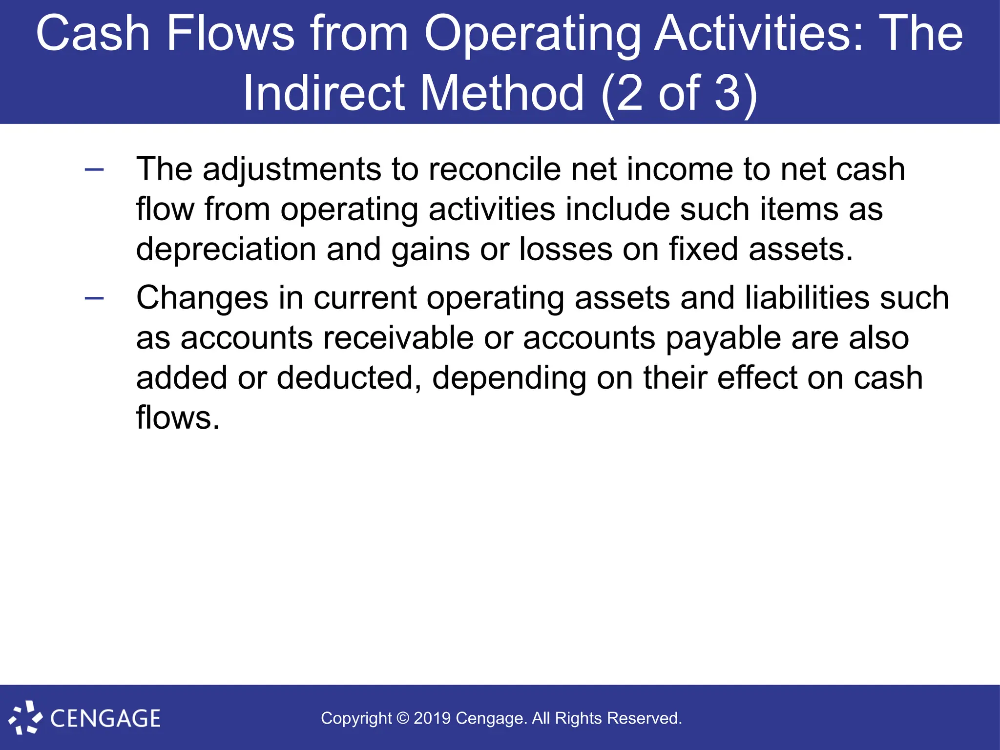 Copyright © 2019 Cengage. All Rights Reserved.
Cash Flows from Operating Activities: The
Indirect Method (2 of 3)
– The adjustments to reconcile net income to net cash
flow from operating activities include such items as
depreciation and gains or losses on fixed assets.
– Changes in current operating assets and liabilities such
as accounts receivable or accounts payable are also
added or deducted, depending on their effect on cash
flows.
 